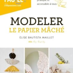 MODELER LE PAPIER MACHE - UN LIVRE POUR TOUT SAVOIR, PRATIQUE ET ACCESSIBLE A TOUS